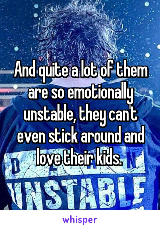 And quite a lot of them are so emotionally unstable, they can't even stick around and love their kids. 