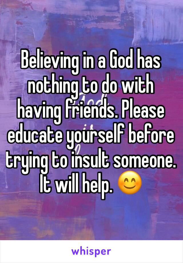 Believing in a God has nothing to do with having friends. Please educate yourself before trying to insult someone. It will help. 😊