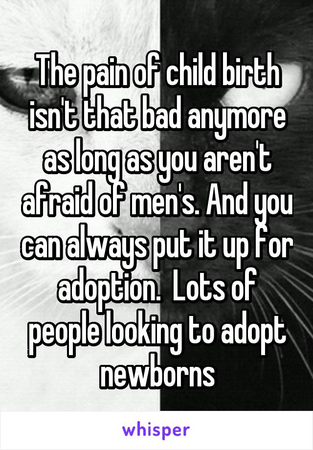 The pain of child birth isn't that bad anymore as long as you aren't afraid of men's. And you can always put it up for adoption.  Lots of people looking to adopt newborns