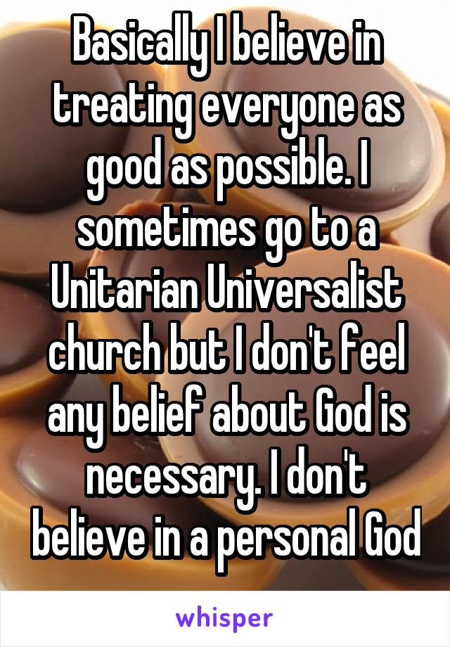 Basically I believe in treating everyone as good as possible. I sometimes go to a Unitarian Universalist church but I don't feel any belief about God is necessary. I don't believe in a personal God 