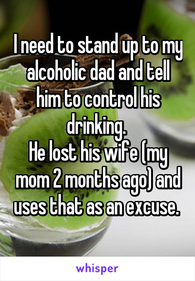 I need to stand up to my alcoholic dad and tell him to control his drinking. 
He lost his wife (my mom 2 months ago) and uses that as an excuse.  