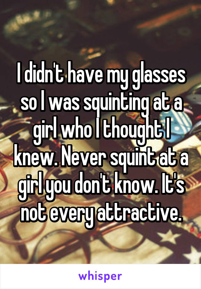 I didn't have my glasses so I was squinting at a girl who I thought I knew. Never squint at a girl you don't know. It's not every attractive.