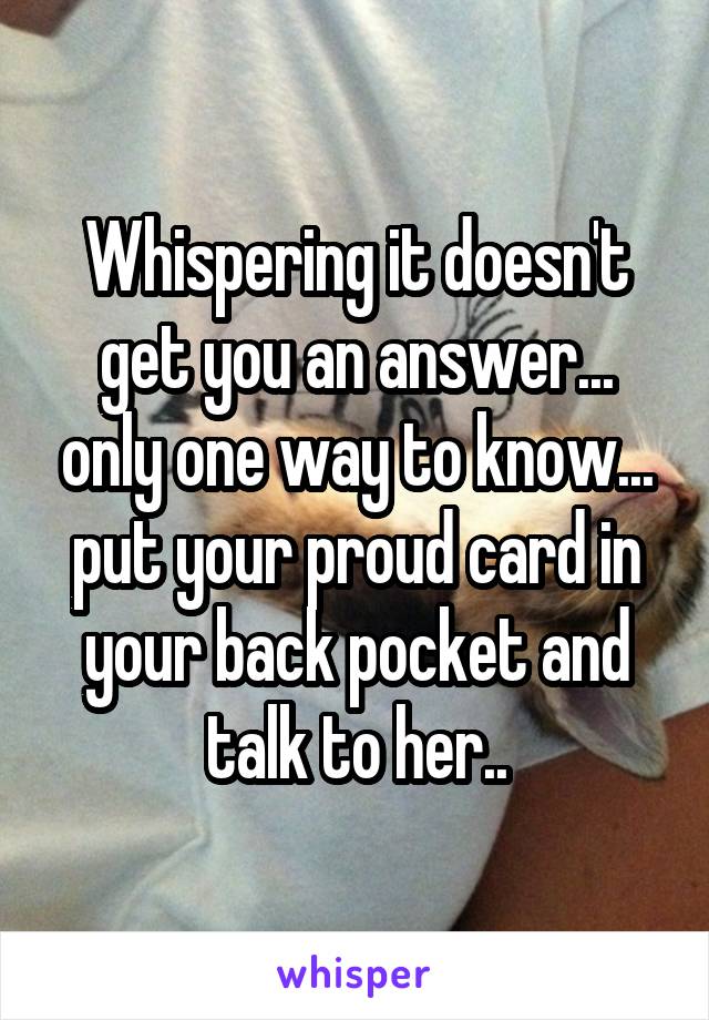 Whispering it doesn't get you an answer... only one way to know... put your proud card in your back pocket and talk to her..