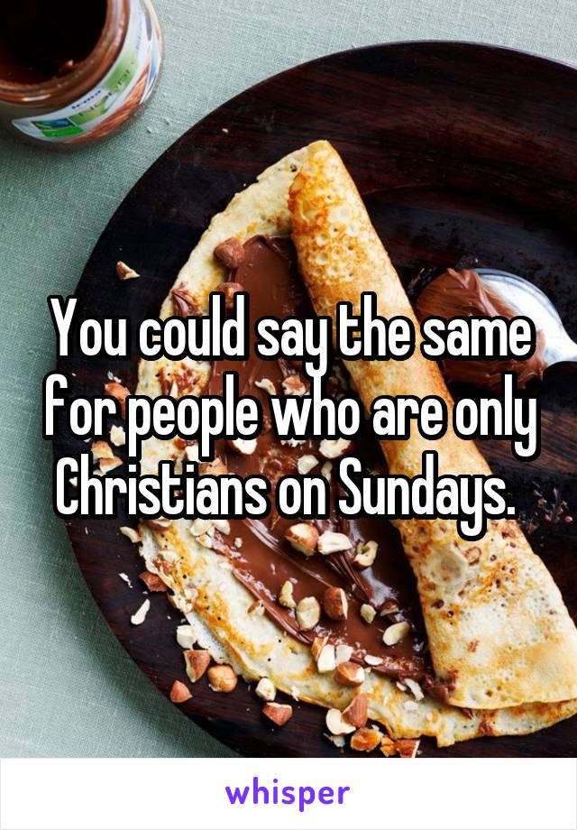 You could say the same for people who are only Christians on Sundays. 