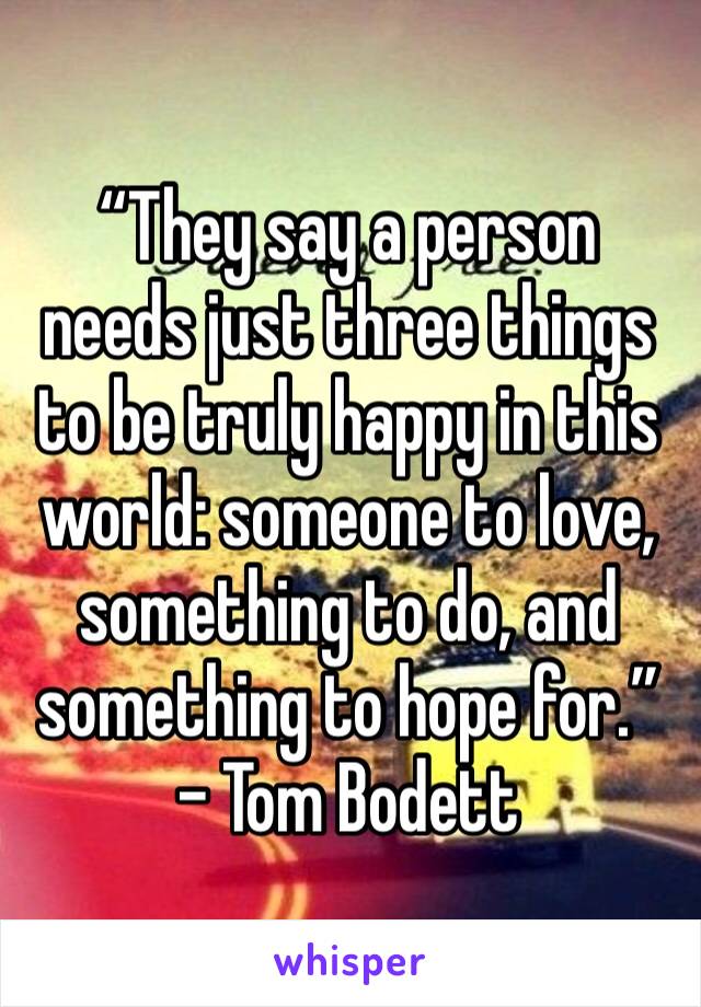 “They say a person needs just three things to be truly happy in this world: someone to love, something to do, and something to hope for.” - Tom Bodett