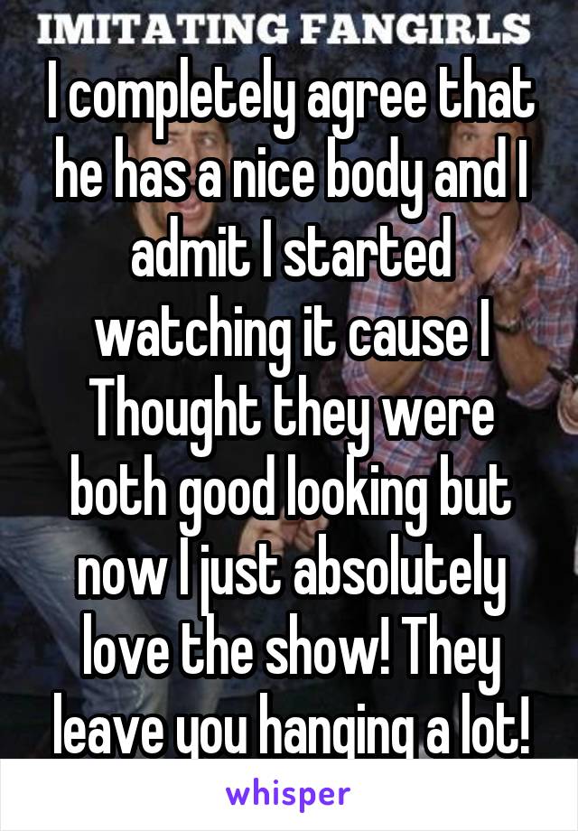 I completely agree that he has a nice body and I admit I started watching it cause I
Thought they were both good looking but now I just absolutely love the show! They leave you hanging a lot!