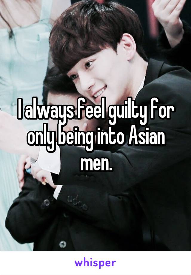 I always feel guilty for only being into Asian men.