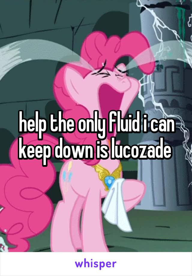 help the only fluid i can keep down is lucozade 