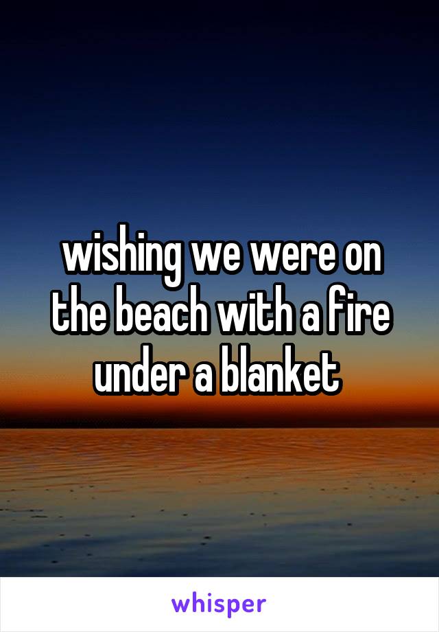 wishing we were on the beach with a fire under a blanket 