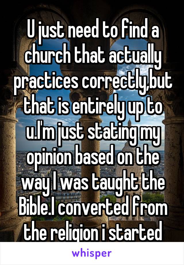 U just need to find a church that actually practices correctly,but that is entirely up to u.I'm just stating my opinion based on the way I was taught the Bible.I converted from the religion i started