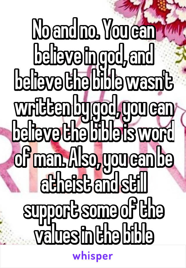 No and no. You can believe in god, and believe the bible wasn't written by god, you can believe the bible is word of man. Also, you can be atheist and still support some of the values in the bible