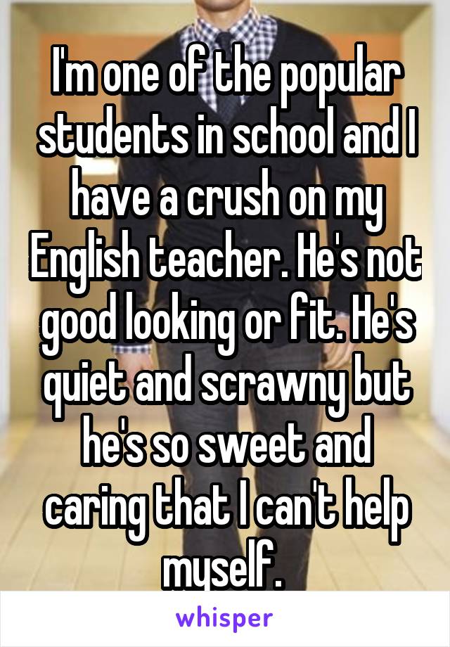 I'm one of the popular students in school and I have a crush on my English teacher. He's not good looking or fit. He's quiet and scrawny but he's so sweet and caring that I can't help myself. 