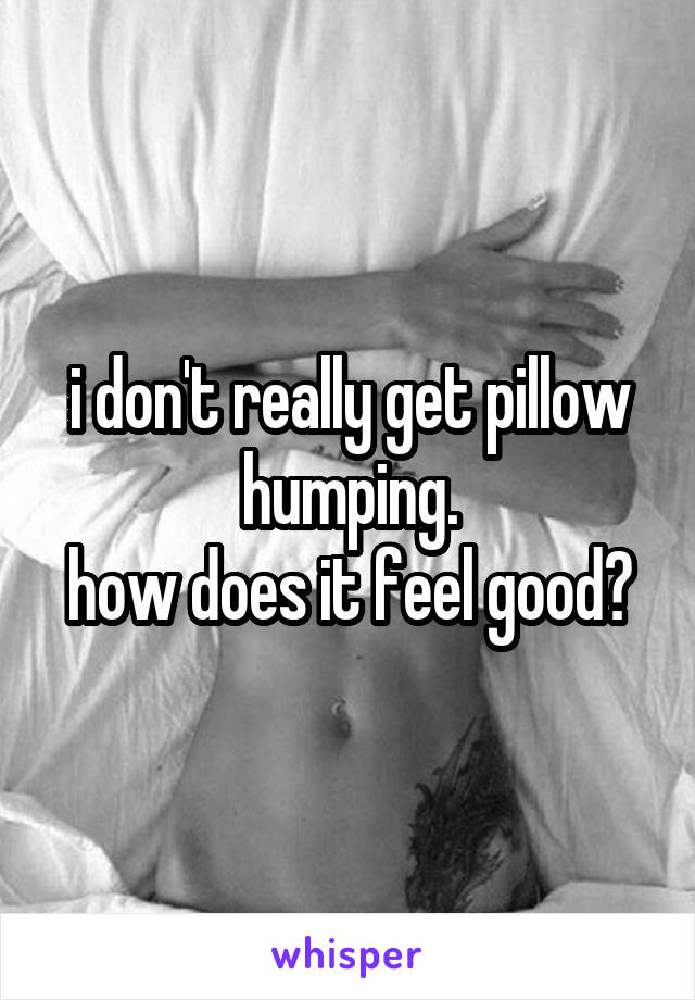 i don't really get pillow humping.
how does it feel good?