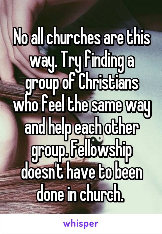 No all churches are this way. Try finding a group of Christians who feel the same way and help each other group. Fellowship doesn't have to been done in church. 