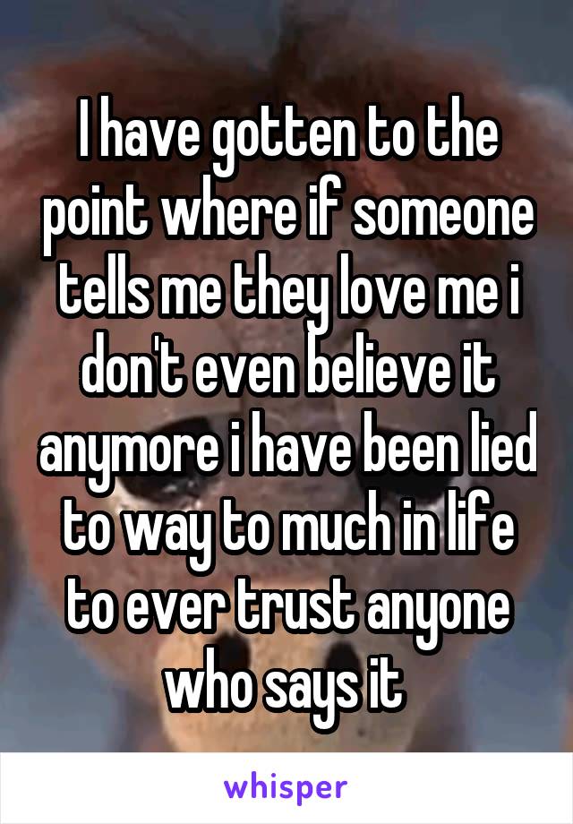 I have gotten to the point where if someone tells me they love me i don't even believe it anymore i have been lied to way to much in life to ever trust anyone who says it 