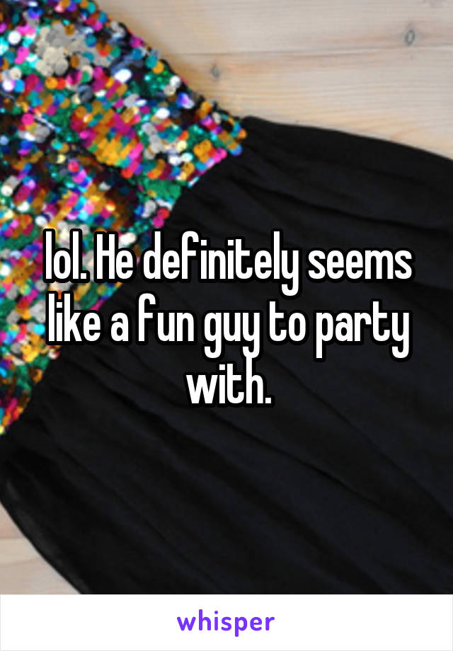 lol. He definitely seems like a fun guy to party with.