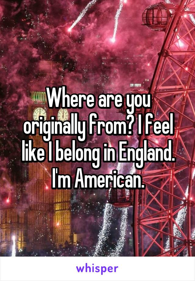 Where are you originally from? I feel like I belong in England. I'm American.