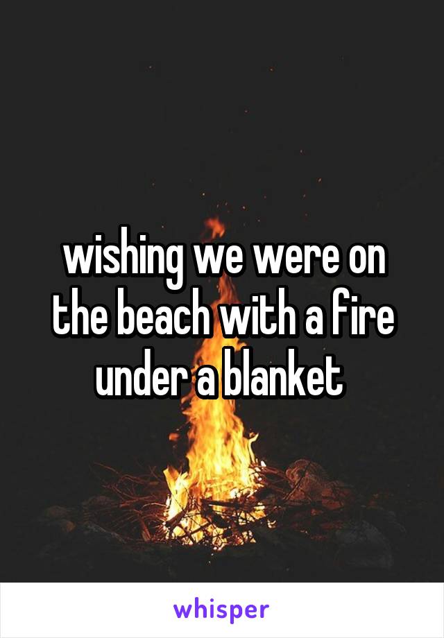 wishing we were on the beach with a fire under a blanket 