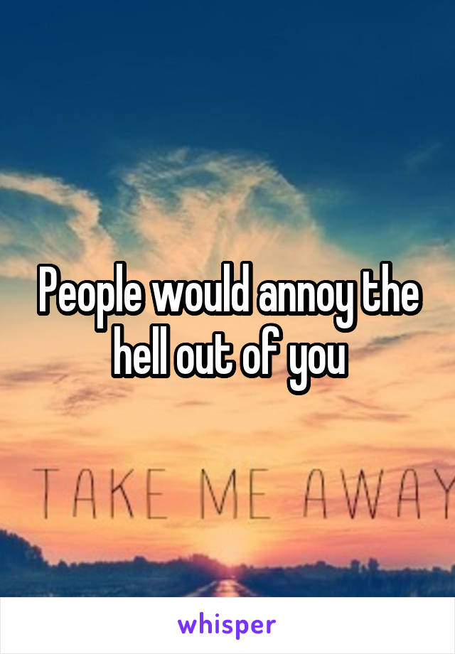 People would annoy the hell out of you