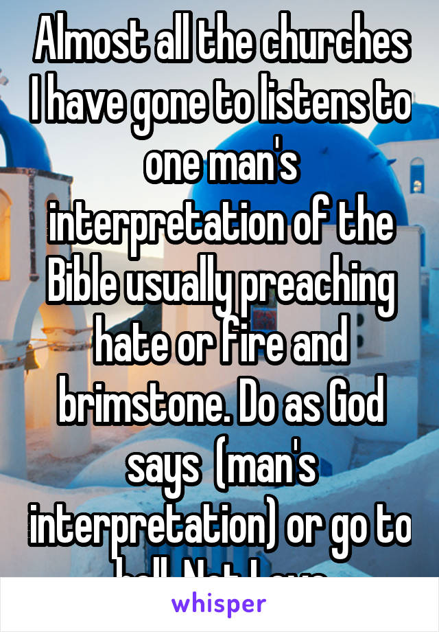 Almost all the churches I have gone to listens to one man's interpretation of the Bible usually preaching hate or fire and brimstone. Do as God says  (man's interpretation) or go to hell, Not Love