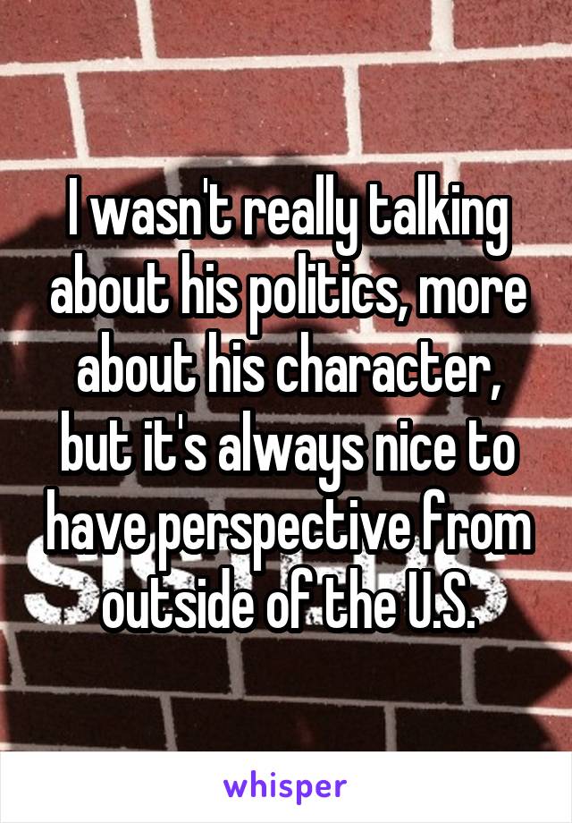 I wasn't really talking about his politics, more about his character, but it's always nice to have perspective from outside of the U.S.