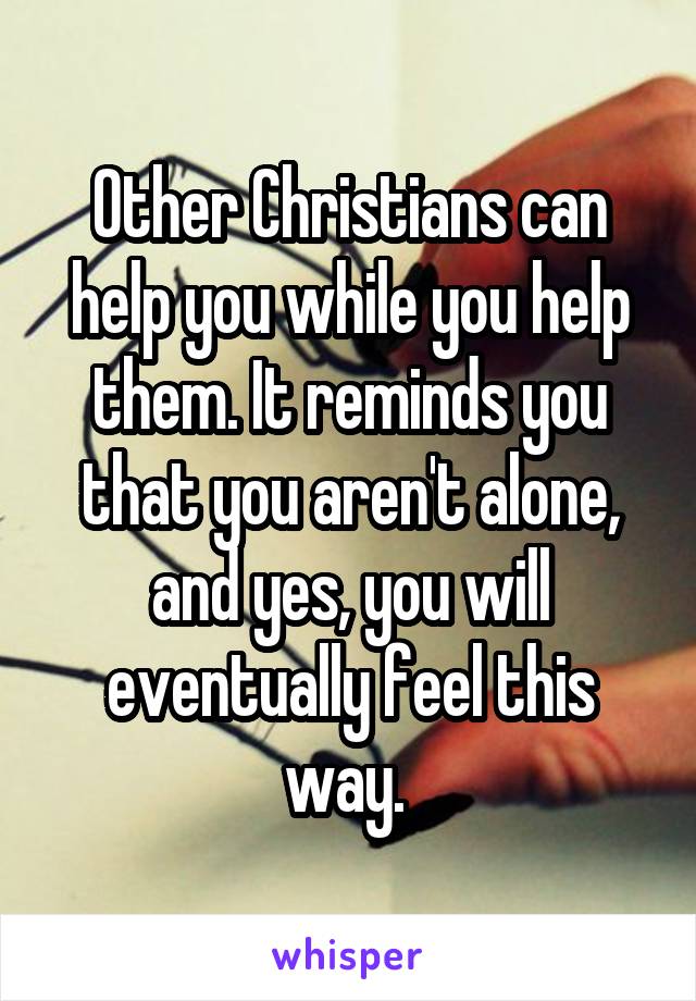 Other Christians can help you while you help them. It reminds you that you aren't alone, and yes, you will eventually feel this way. 