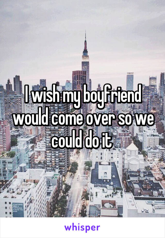 I wish my boyfriend would come over so we could do it 