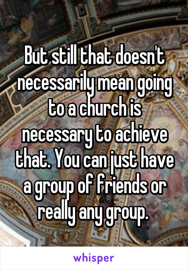 But still that doesn't necessarily mean going to a church is necessary to achieve that. You can just have a group of friends or really any group. 