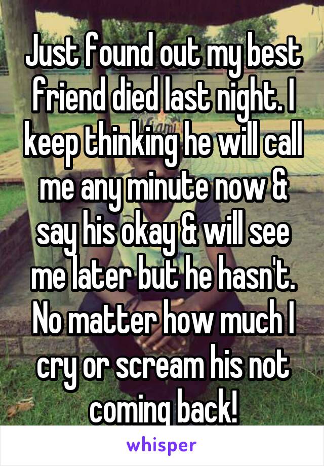 Just found out my best friend died last night. I keep thinking he will call me any minute now & say his okay & will see me later but he hasn't. No matter how much I cry or scream his not coming back!