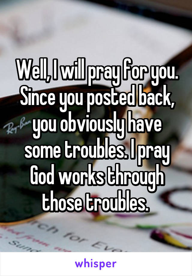 Well, I will pray for you. Since you posted back, you obviously have some troubles. I pray God works through those troubles. 