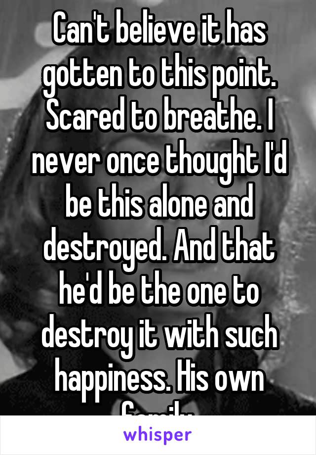 Can't believe it has gotten to this point. Scared to breathe. I never once thought I'd be this alone and destroyed. And that he'd be the one to destroy it with such happiness. His own family.