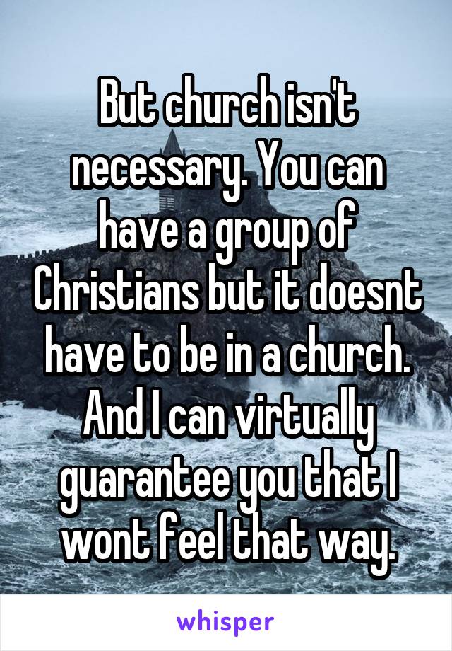 But church isn't necessary. You can have a group of Christians but it doesnt have to be in a church. And I can virtually guarantee you that I wont feel that way.