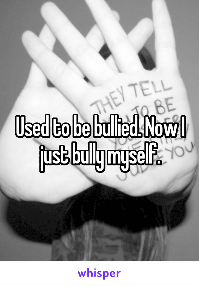 Used to be bullied. Now I just bully myself.