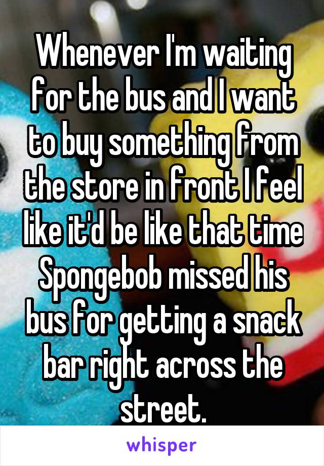 Whenever I'm waiting for the bus and I want to buy something from the store in front I feel like it'd be like that time Spongebob missed his bus for getting a snack bar right across the street.