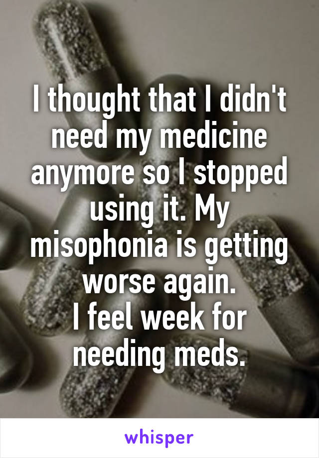 I thought that I didn't need my medicine anymore so I stopped using it. My misophonia is getting worse again.
I feel week for needing meds.