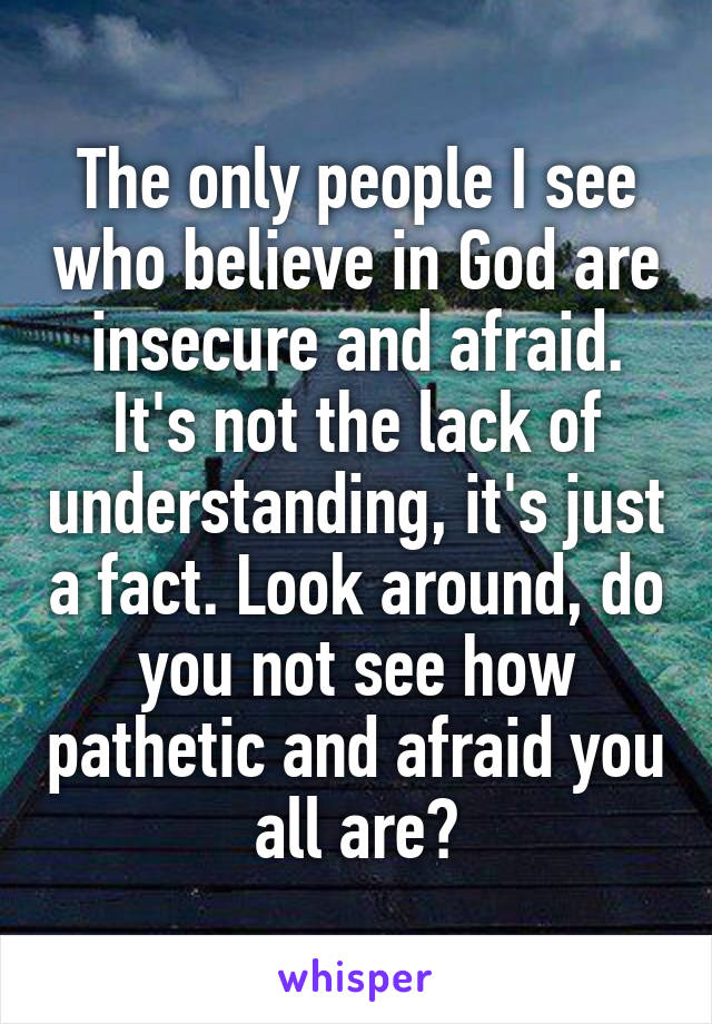 The only people I see who believe in God are insecure and afraid. It's not the lack of understanding, it's just a fact. Look around, do you not see how pathetic and afraid you all are?