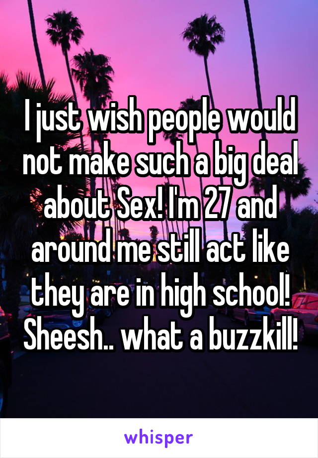 I just wish people would not make such a big deal about Sex! I'm 27 and around me still act like they are in high school! Sheesh.. what a buzzkill!