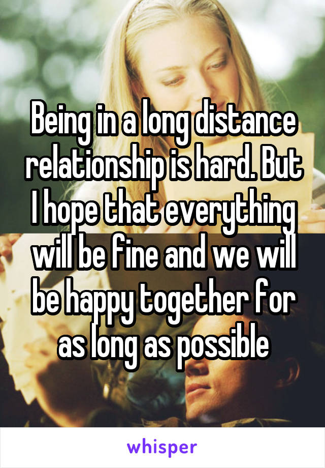 Being in a long distance relationship is hard. But I hope that everything will be fine and we will be happy together for as long as possible