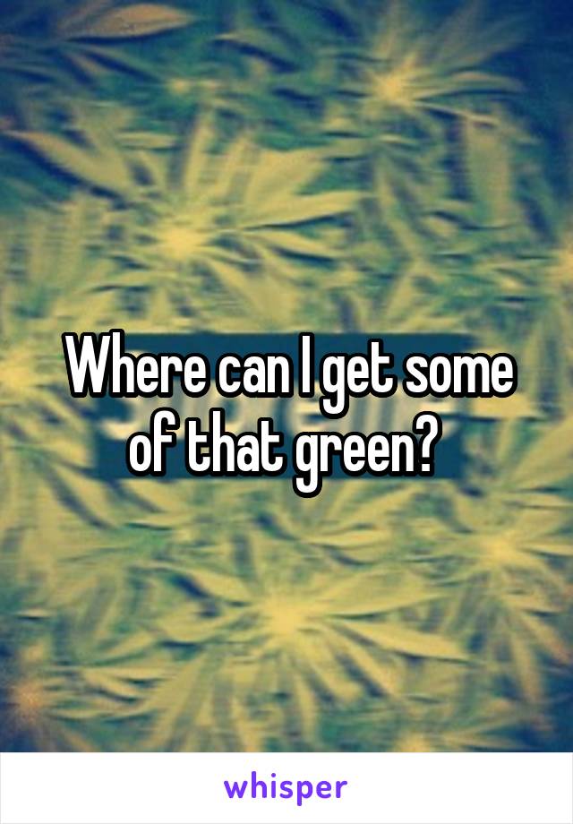 Where can I get some of that green? 