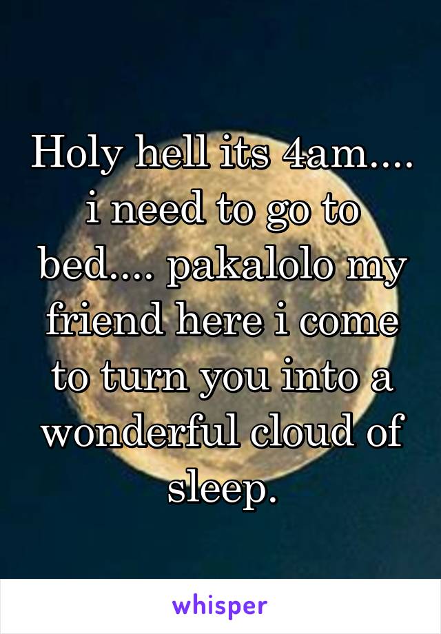 Holy hell its 4am.... i need to go to bed.... pakalolo my friend here i come to turn you into a wonderful cloud of sleep.