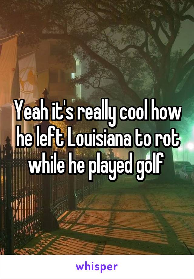 Yeah it's really cool how he left Louisiana to rot while he played golf 