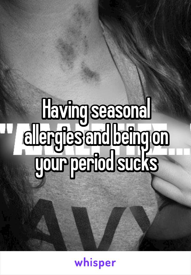 Having seasonal allergies and being on your period sucks