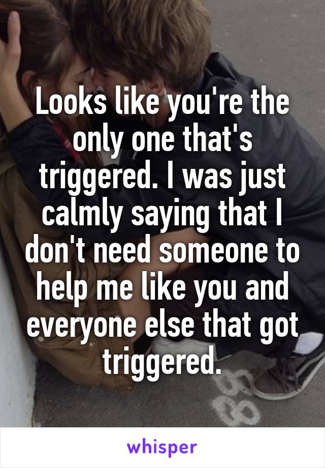 Looks like you're the only one that's triggered. I was just calmly saying that I don't need someone to help me like you and everyone else that got triggered.