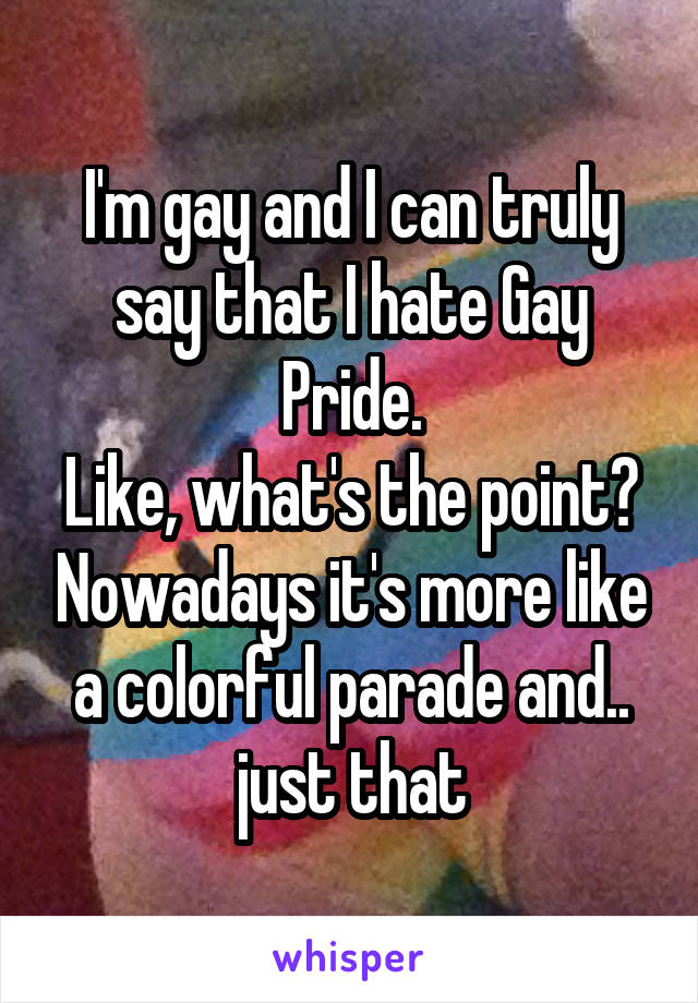 I'm gay and I can truly say that I hate Gay Pride.
Like, what's the point? Nowadays it's more like a colorful parade and.. just that