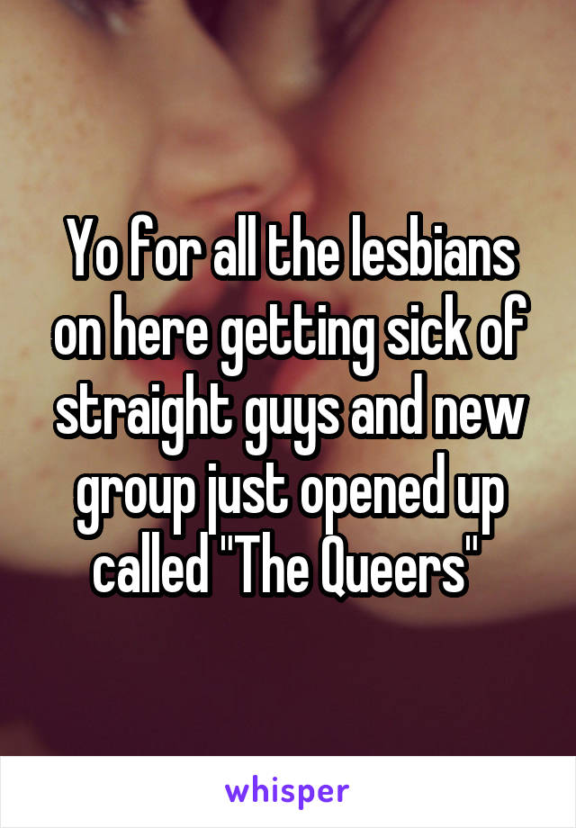 Yo for all the lesbians on here getting sick of straight guys and new group just opened up called "The Queers" 