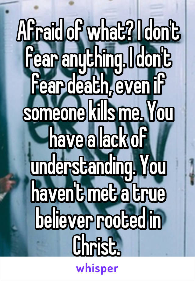 Afraid of what? I don't fear anything. I don't fear death, even if someone kills me. You have a lack of understanding. You haven't met a true believer rooted in Christ. 