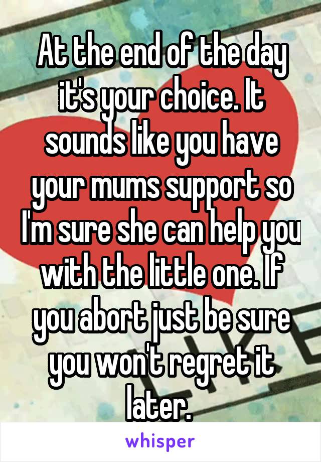 At the end of the day it's your choice. It sounds like you have your mums support so I'm sure she can help you with the little one. If you abort just be sure you won't regret it later. 