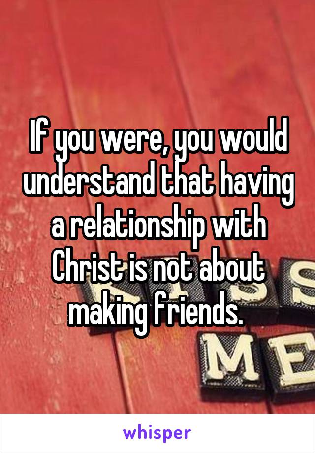 If you were, you would understand that having a relationship with Christ is not about making friends. 