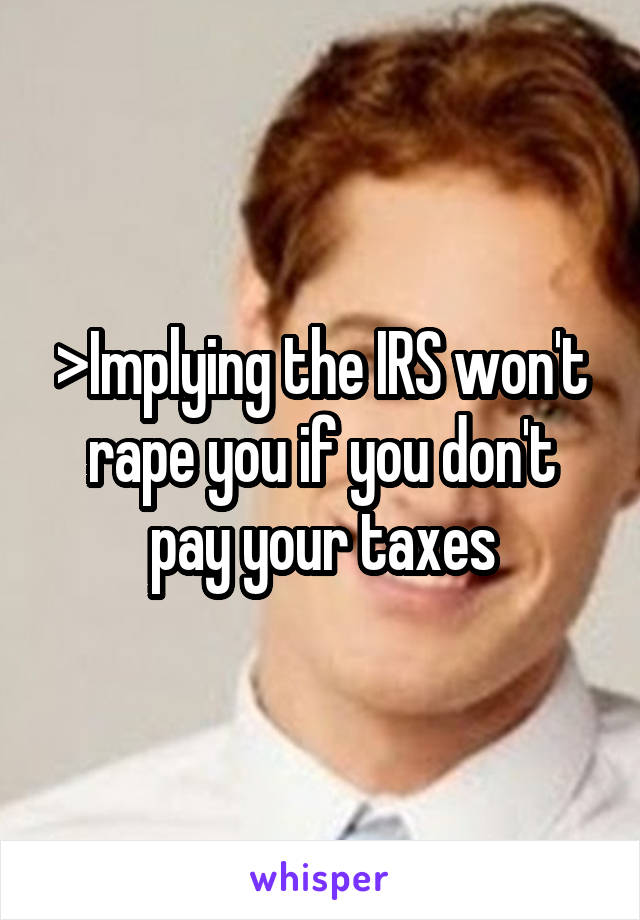 >Implying the IRS won't rape you if you don't pay your taxes