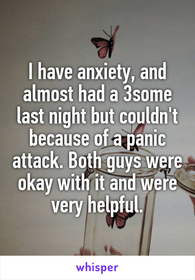 I have anxiety, and almost had a 3some last night but couldn't because of a panic attack. Both guys were okay with it and were very helpful.